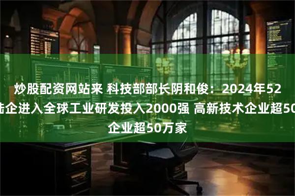 炒股配资网站来 科技部部长阴和俊：2024年524家陆企进入全球工业研发投入2000强 高新技术企业超50万家
