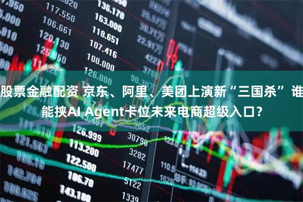 股票金融配资 京东、阿里、美团上演新“三国杀” 谁能挟AI Agent卡位未来电商超级入口？