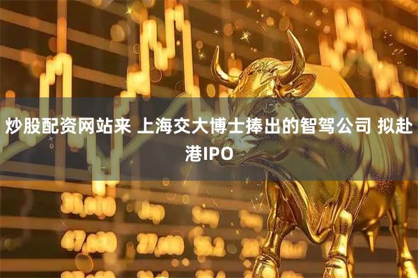 炒股配资网站来 上海交大博士捧出的智驾公司 拟赴港IPO