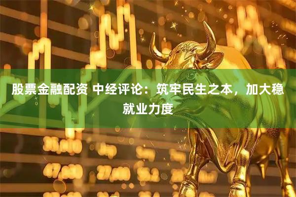 股票金融配资 中经评论：筑牢民生之本，加大稳就业力度