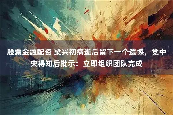 股票金融配资 梁兴初病逝后留下一个遗憾，党中央得知后批示：立即组织团队完成