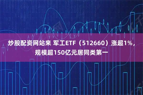 炒股配资网站来 军工ETF（512660）涨超1%，规模超150亿元居同类第一