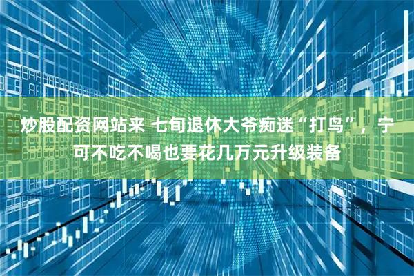 炒股配资网站来 七旬退休大爷痴迷“打鸟”，宁可不吃不喝也要花几万元升级装备