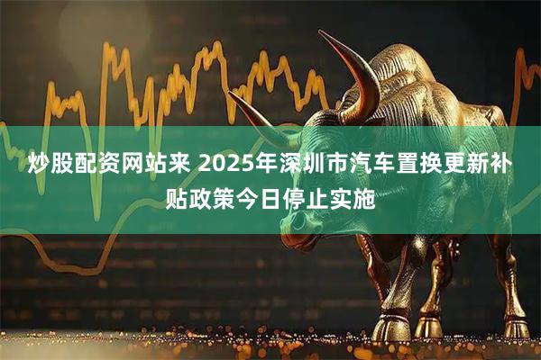 炒股配资网站来 2025年深圳市汽车置换更新补贴政策今日停止实施