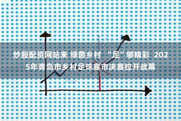 炒股配资网站来 绿茵乡村  “足”够精彩  2025年青岛市乡村足球赛市决赛拉开战幕