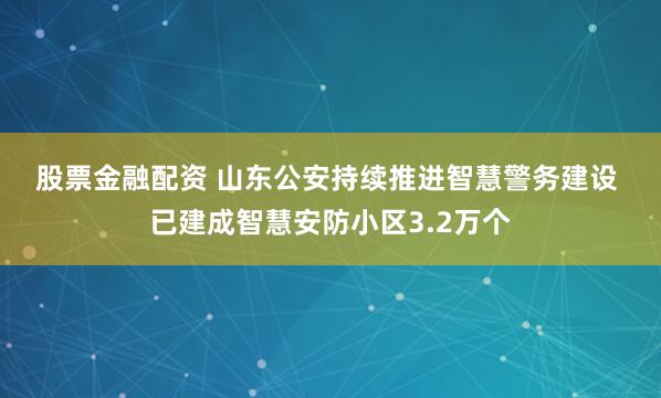 股票金融配资 山东公安持续推进智慧警务建设 已建成智慧安防小区3.2万个