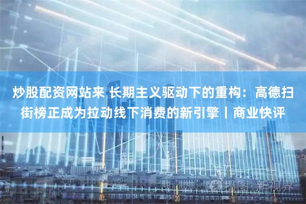 炒股配资网站来 长期主义驱动下的重构：高德扫街榜正成为拉动线下消费的新引擎丨商业快评