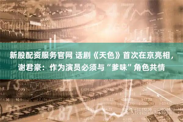 新股配资服务官网 话剧《天色》首次在京亮相，谢君豪：作为演员必须与“爹味”角色共情