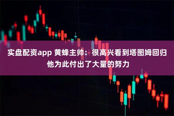 实盘配资app 黄蜂主帅：很高兴看到塔图姆回归 他为此付出了大量的努力