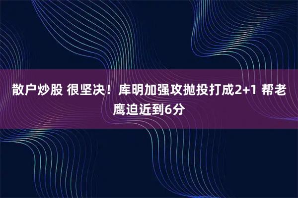 散户炒股 很坚决！库明加强攻抛投打成2+1 帮老鹰迫近到6分