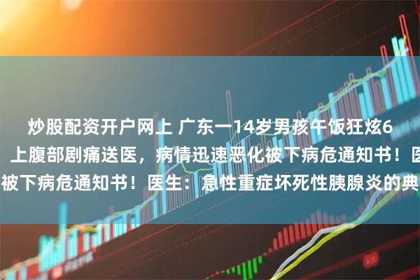 炒股配资开户网上 广东一14岁男孩午饭狂炫6个鸡腿和几大块红烧肉，上腹部剧痛送医，病情迅速恶化被下病危通知书！医生：急性重症坏死性胰腺炎的典型表现
