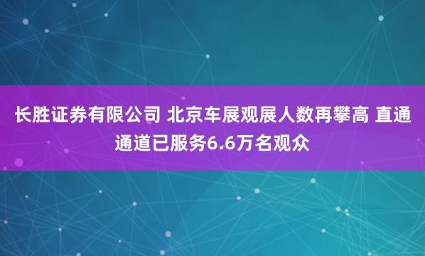 长胜证券有限公司 北京车展观展人数再攀高 直通通道已服务6.6万名观众