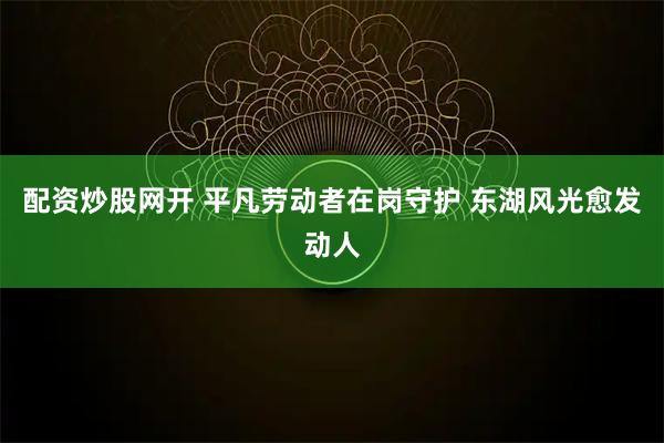 配资炒股网开 平凡劳动者在岗守护 东湖风光愈发动人