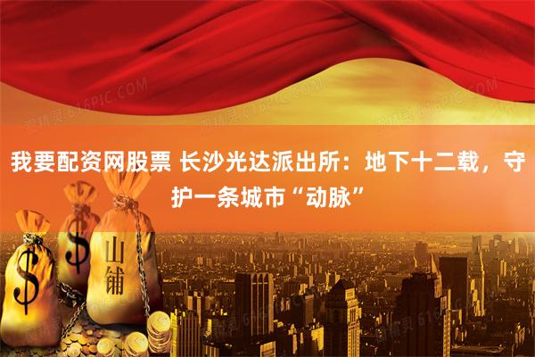 我要配资网股票 长沙光达派出所：地下十二载，守护一条城市“动脉”