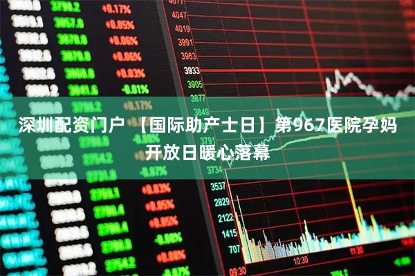 深圳配资门户 【国际助产士日】第967医院孕妈开放日暖心落幕