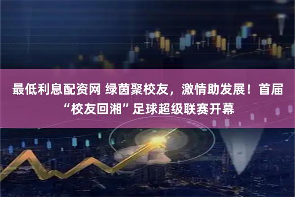 最低利息配资网 绿茵聚校友，激情助发展！首届“校友回湘”足球超级联赛开幕