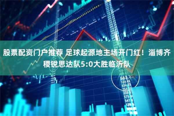 股票配资门户推荐 足球起源地主场开门红！淄博齐稷锐思达队5:0大胜临沂队