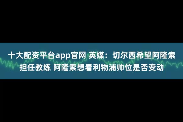 十大配资平台app官网 英媒：切尔西希望阿隆索担任教练 阿隆索想看利物浦帅位是否变动