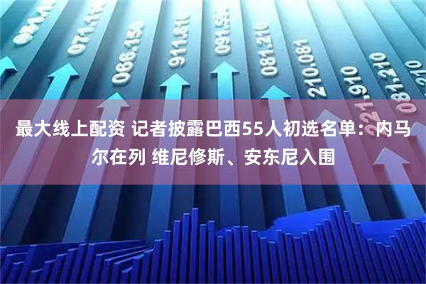 最大线上配资 记者披露巴西55人初选名单：内马尔在列 维尼修斯、安东尼入围