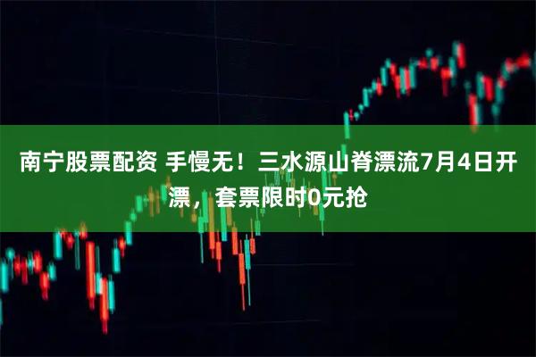南宁股票配资 手慢无！三水源山脊漂流7月4日开漂，套票限时0元抢