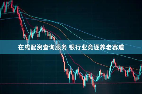 在线配资查询服务 银行业竞逐养老赛道