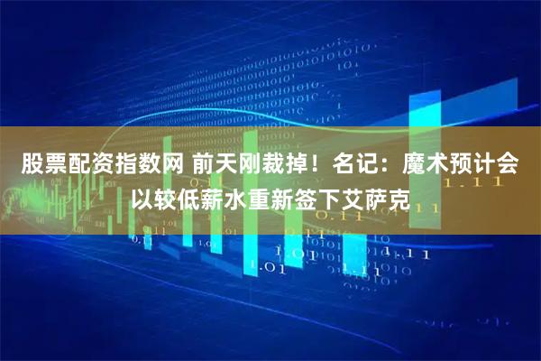 股票配资指数网 前天刚裁掉！名记：魔术预计会以较低薪水重新签下艾萨克