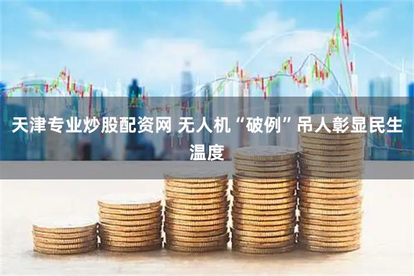 天津专业炒股配资网 无人机“破例”吊人彰显民生温度
