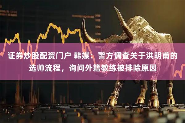 证券炒股配资门户 韩媒：警方调查关于洪明甫的选帅流程，询问外籍教练被排除原因