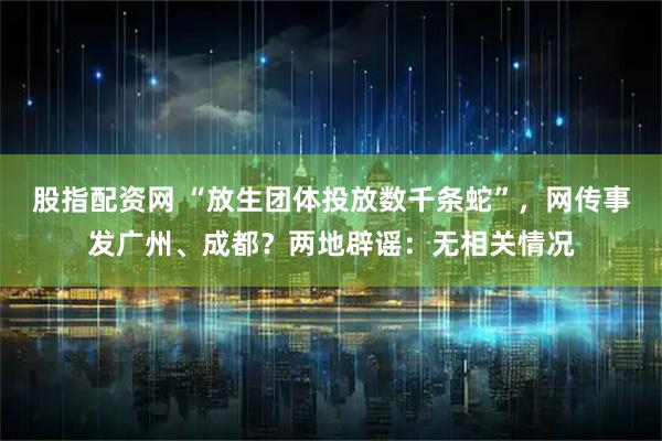 股指配资网 “放生团体投放数千条蛇”，网传事发广州、成都？两地辟谣：无相关情况