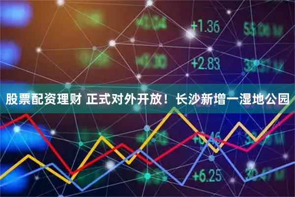 股票配资理财 正式对外开放！长沙新增一湿地公园