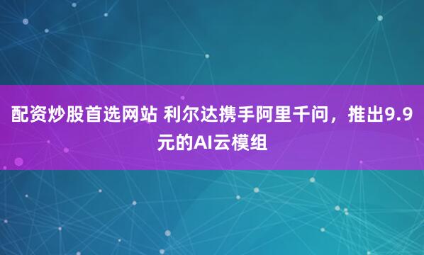 配资炒股首选网站 利尔达携手阿里千问，推出9.9元的AI云模组
