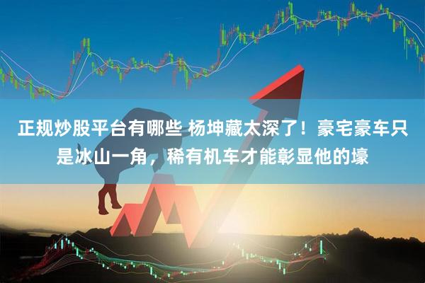 正规炒股平台有哪些 杨坤藏太深了！豪宅豪车只是冰山一角，稀有机车才能彰显他的壕