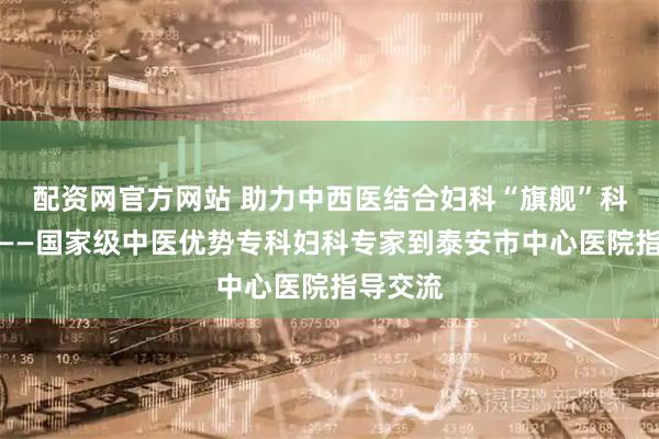 配资网官方网站 助力中西医结合妇科“旗舰”科室建设——国家级中医优势专科妇科专家到泰安市中心医院指导交流