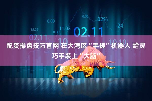 配资操盘技巧官网 在大湾区“手搓”机器人 给灵巧手装上“大脑”