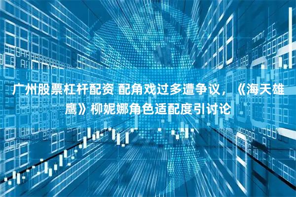 广州股票杠杆配资 配角戏过多遭争议，《海天雄鹰》柳妮娜角色适配度引讨论