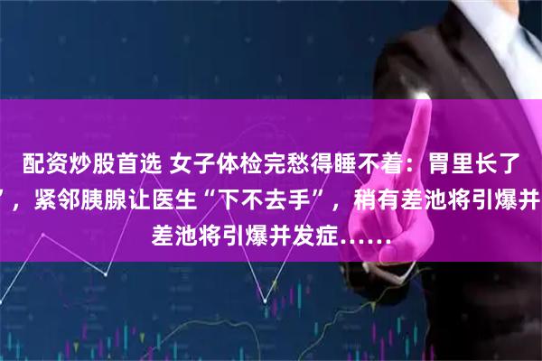 配资炒股首选 女子体检完愁得睡不着：胃里长了颗“地雷”，紧邻胰腺让医生“下不去手”，稍有差池将引爆并发症……